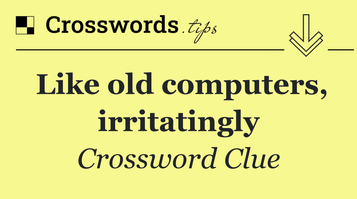Like old computers, irritatingly