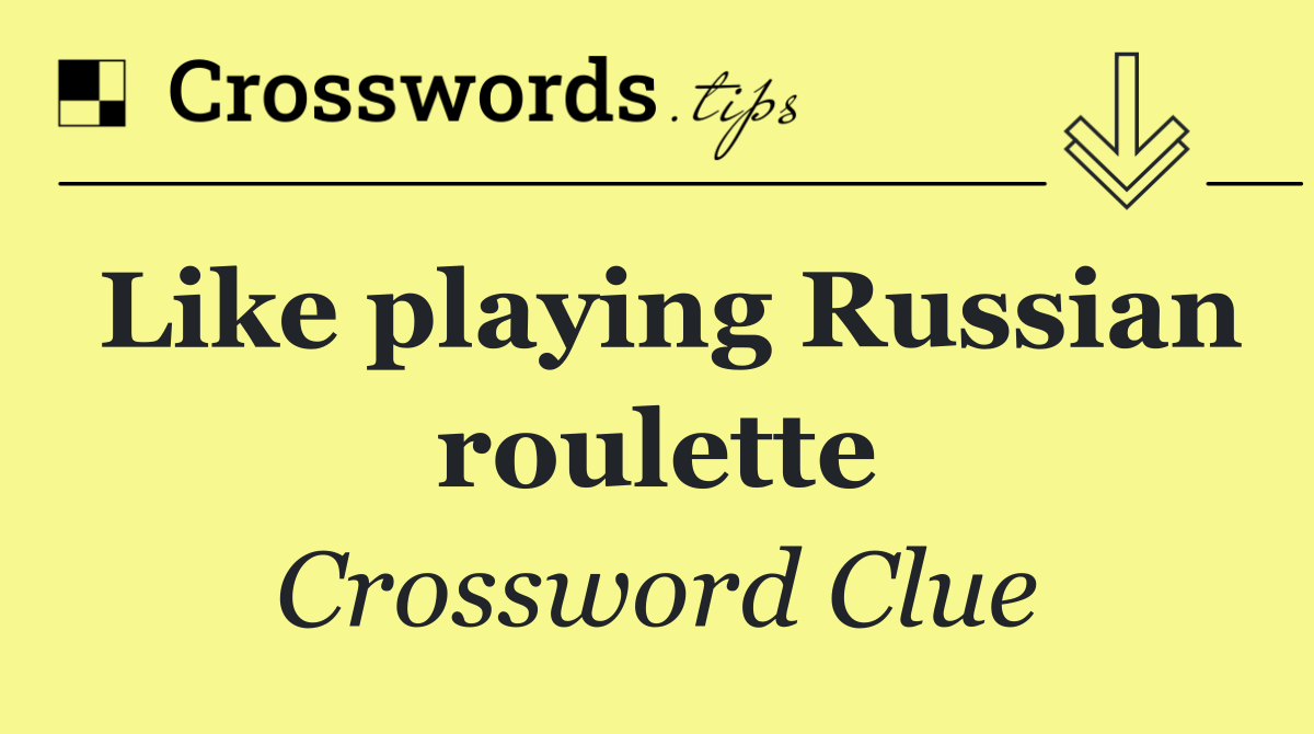 Like playing Russian roulette