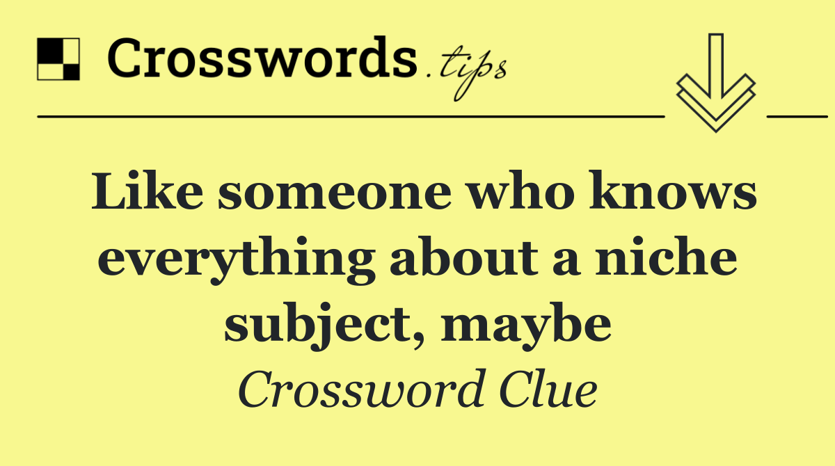 Like someone who knows everything about a niche subject, maybe