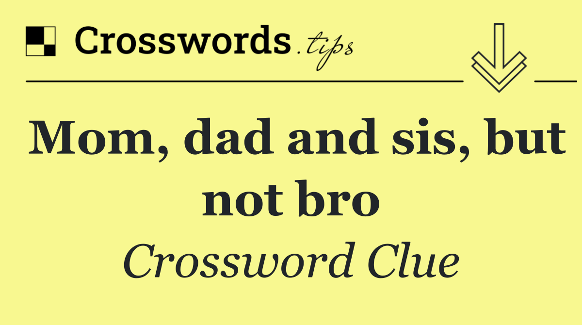Mom, dad and sis, but not bro