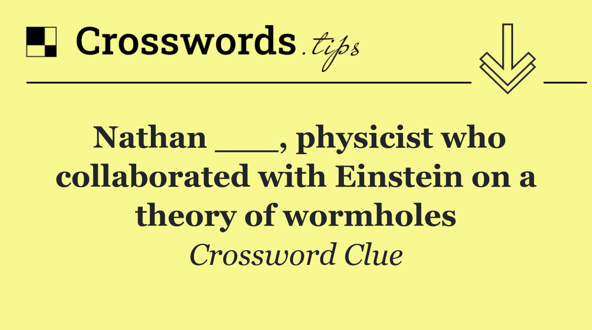 Nathan ___, physicist who collaborated with Einstein on a theory of wormholes