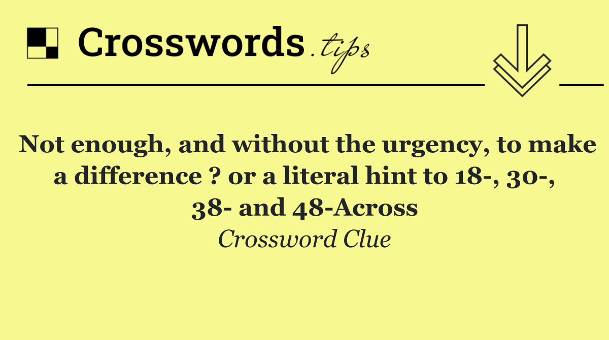 Not enough, and without the urgency, to make a difference ? or a literal hint to 18 , 30 , 38  and 48 Across