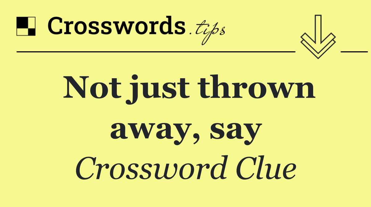 Not just thrown away, say