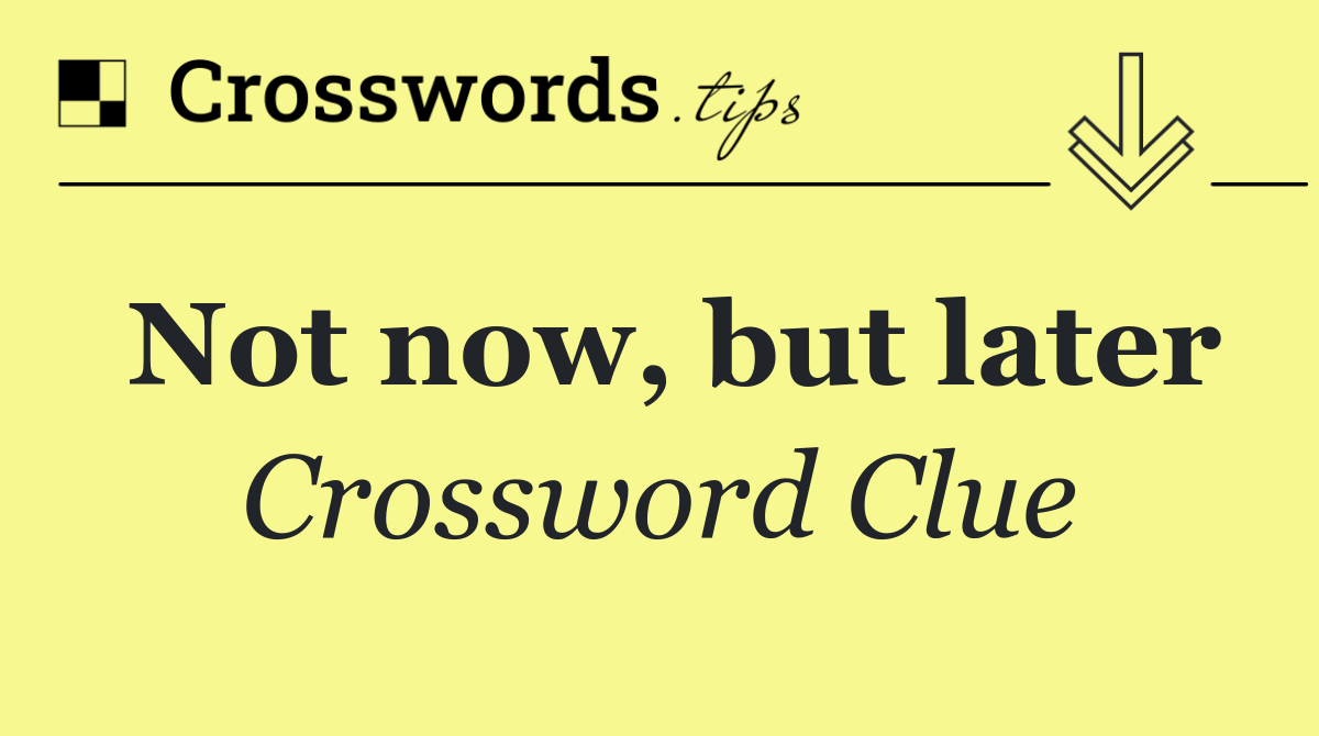 Not now, but later