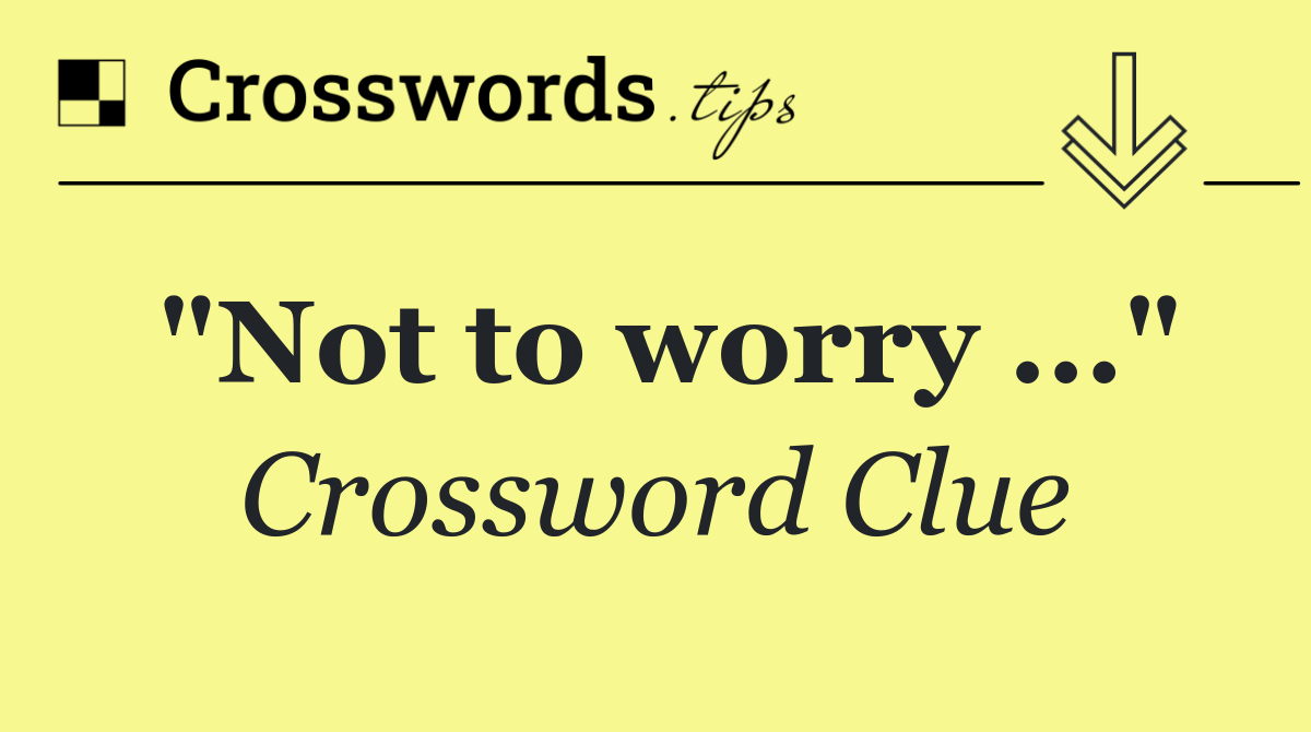 "Not to worry ..."