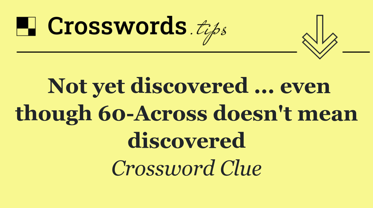 Not yet discovered ... even though 60 Across doesn't mean discovered