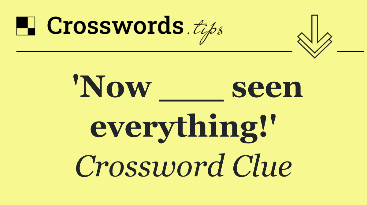 'Now ___ seen everything!'