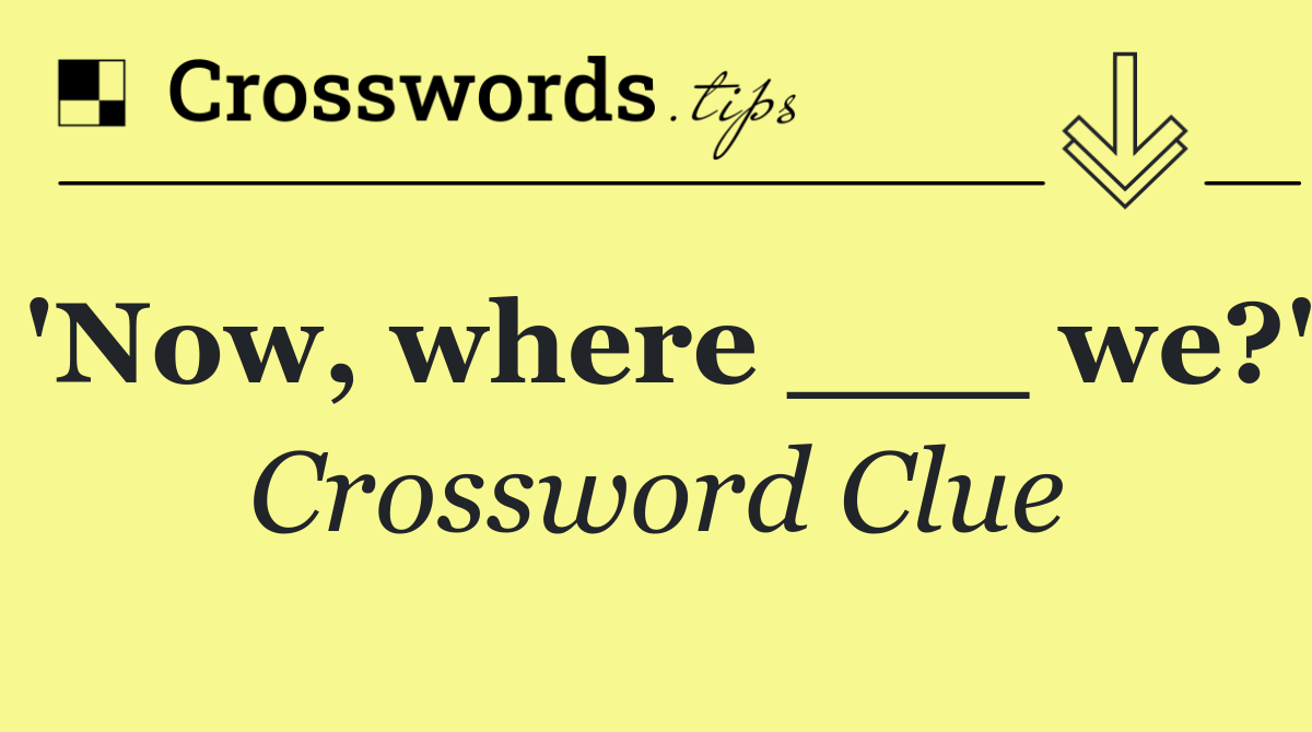 'Now, where ___ we?'