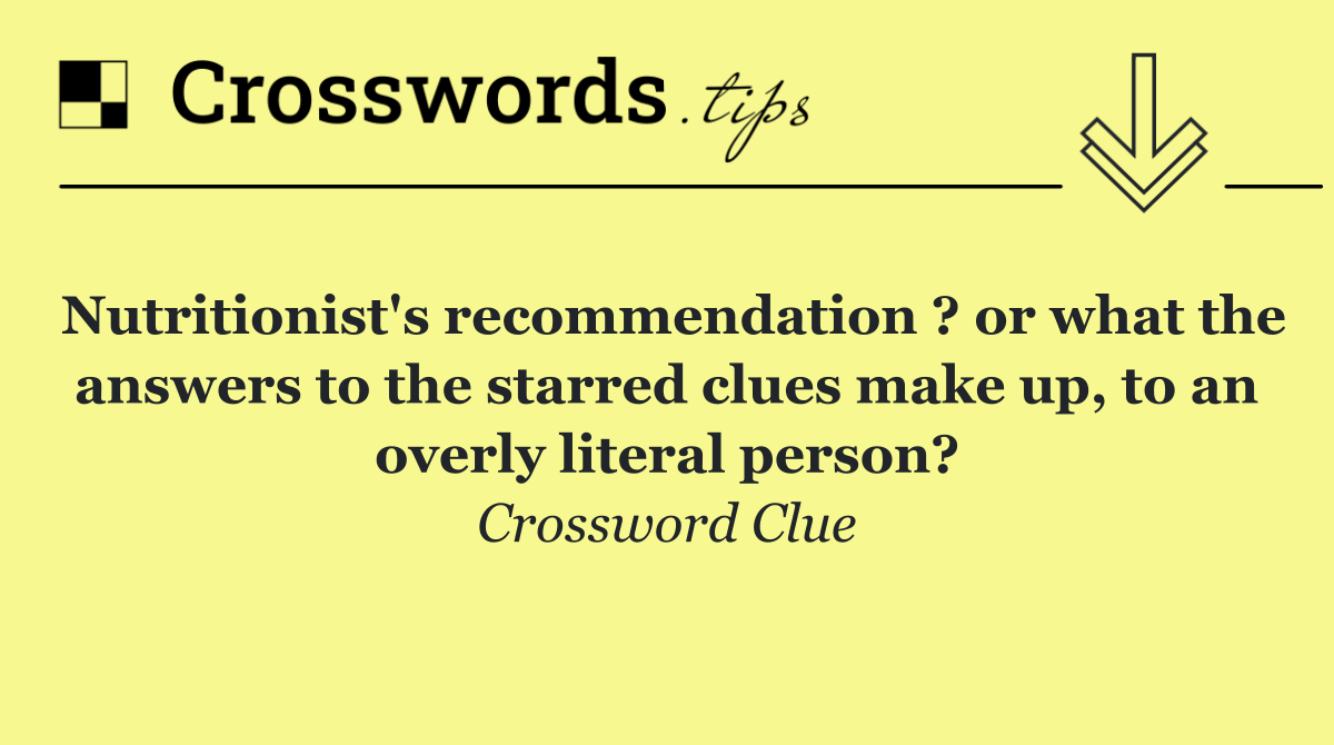 Nutritionist's recommendation ? or what the answers to the starred clues make up, to an overly literal person?
