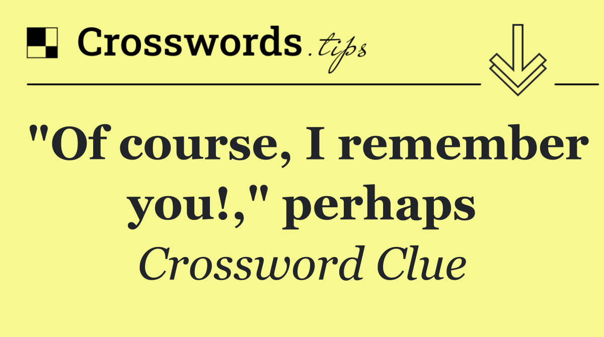"Of course, I remember you!," perhaps