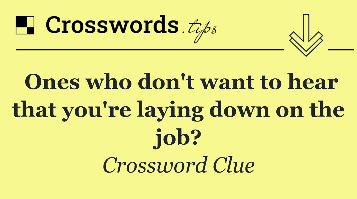 Ones who don't want to hear that you're laying down on the job?