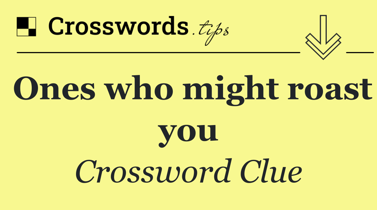 Ones who might roast you