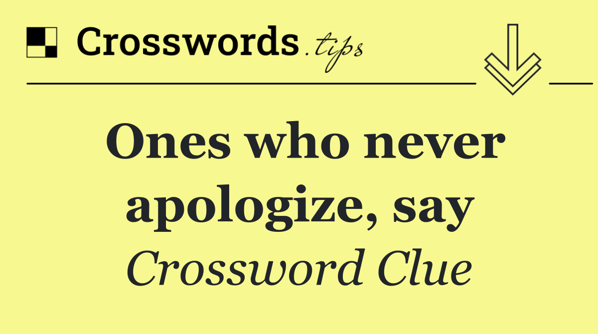 Ones who never apologize, say