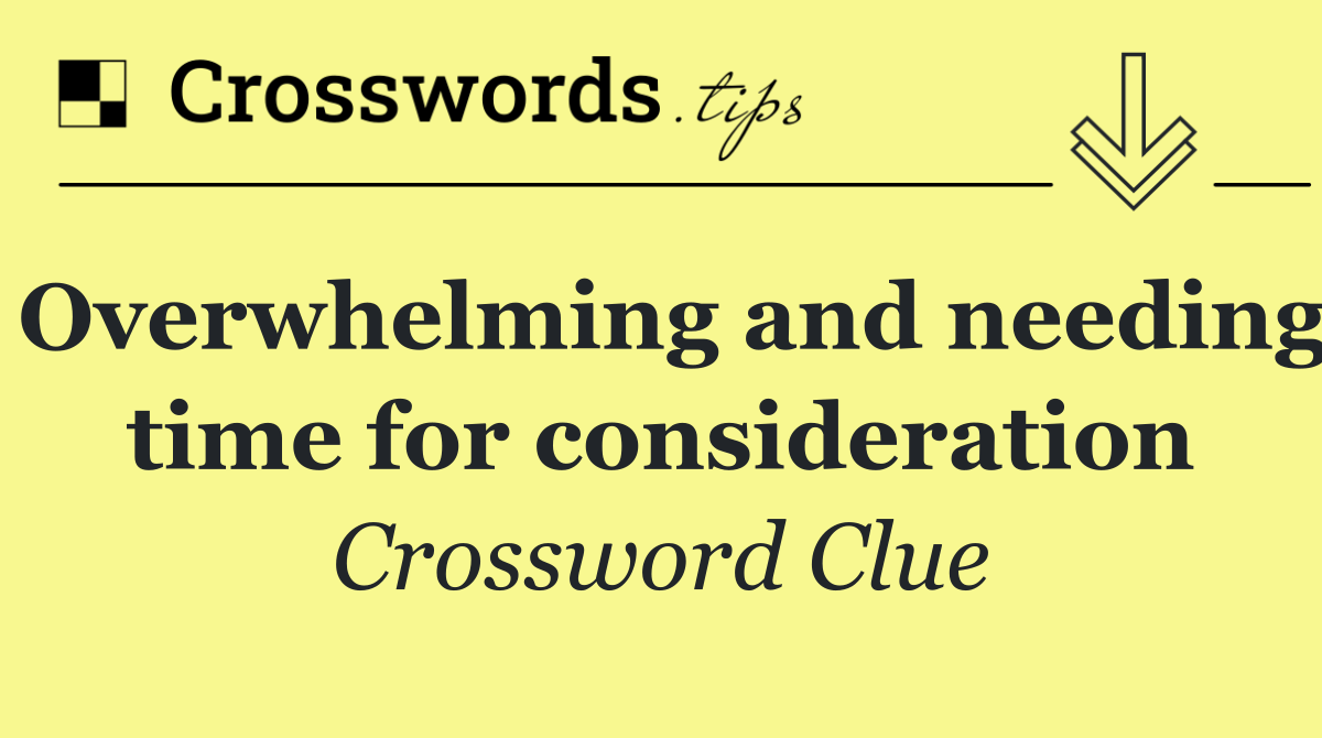 Overwhelming and needing time for consideration