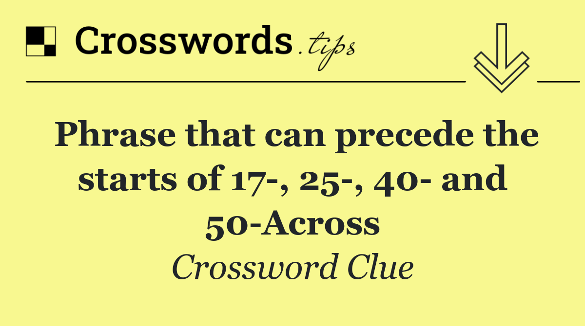 Phrase that can precede the starts of 17 , 25 , 40  and 50 Across