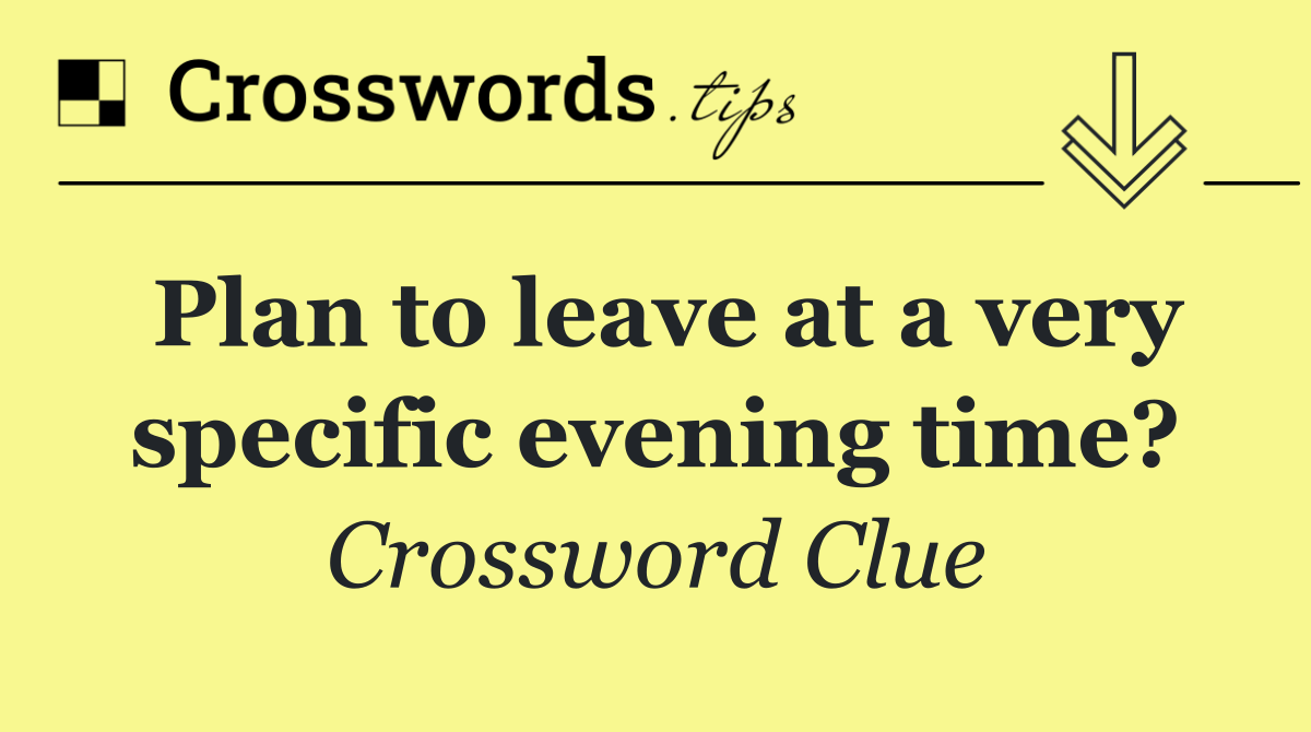 Plan to leave at a very specific evening time?