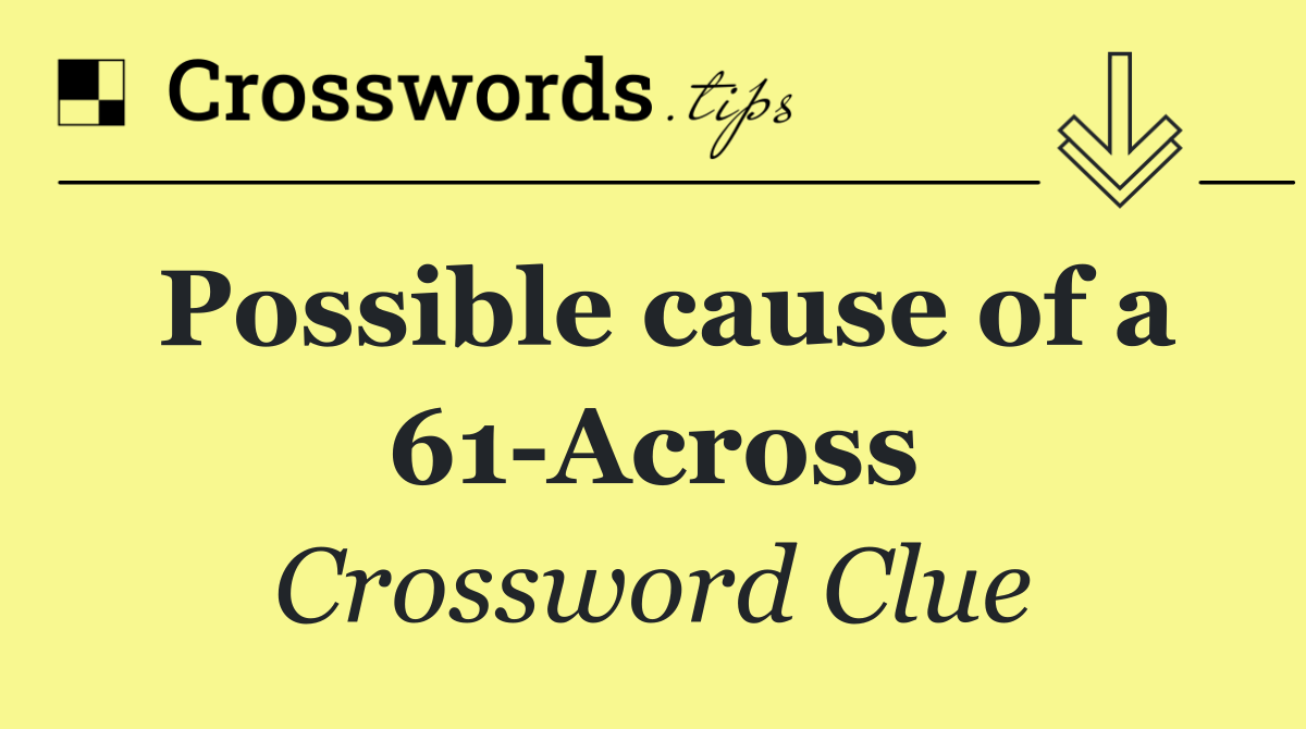 Possible cause of a 61 Across