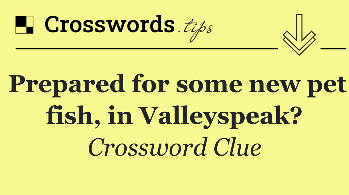 Prepared for some new pet fish, in Valleyspeak?