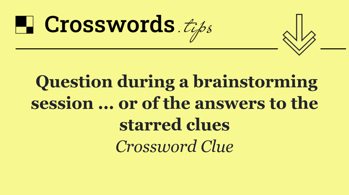 Question during a brainstorming session ... or of the answers to the starred clues