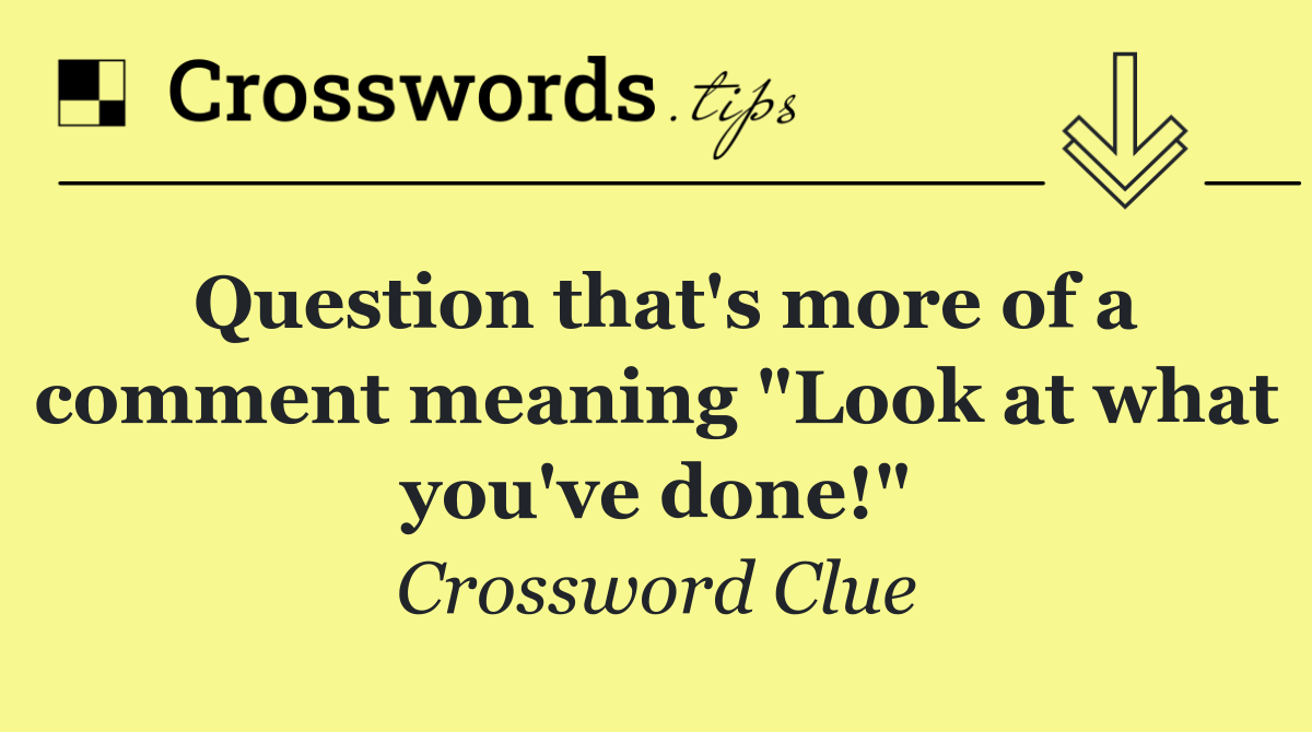 Question that's more of a comment meaning "Look at what you've done!"