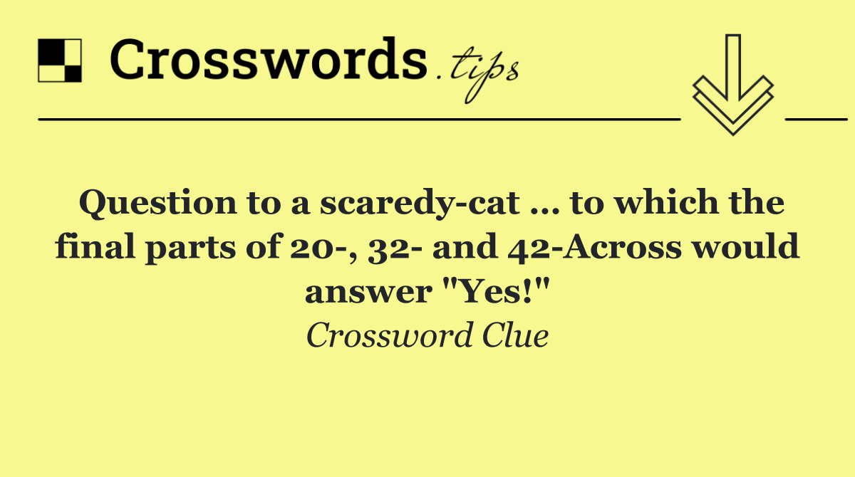Question to a scaredy cat … to which the final parts of 20 , 32  and 42 Across would answer "Yes!"