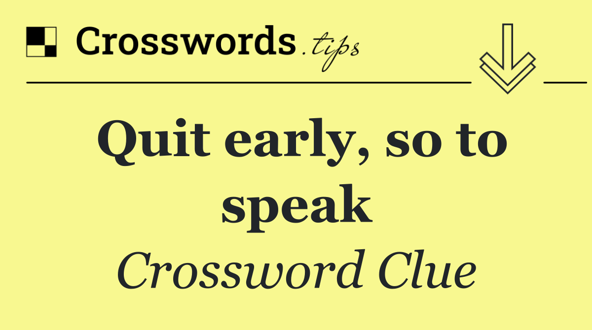 Quit early, so to speak