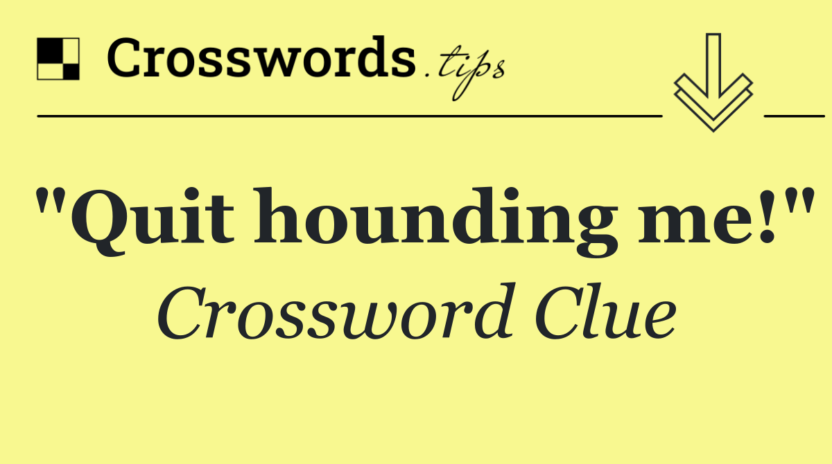 "Quit hounding me!"