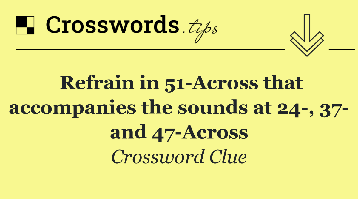 Refrain in 51 Across that accompanies the sounds at 24 , 37  and 47 Across
