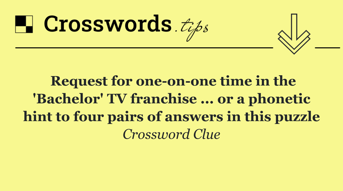 Request for one on one time in the 'Bachelor' TV franchise ... or a phonetic hint to four pairs of answers in this puzzle
