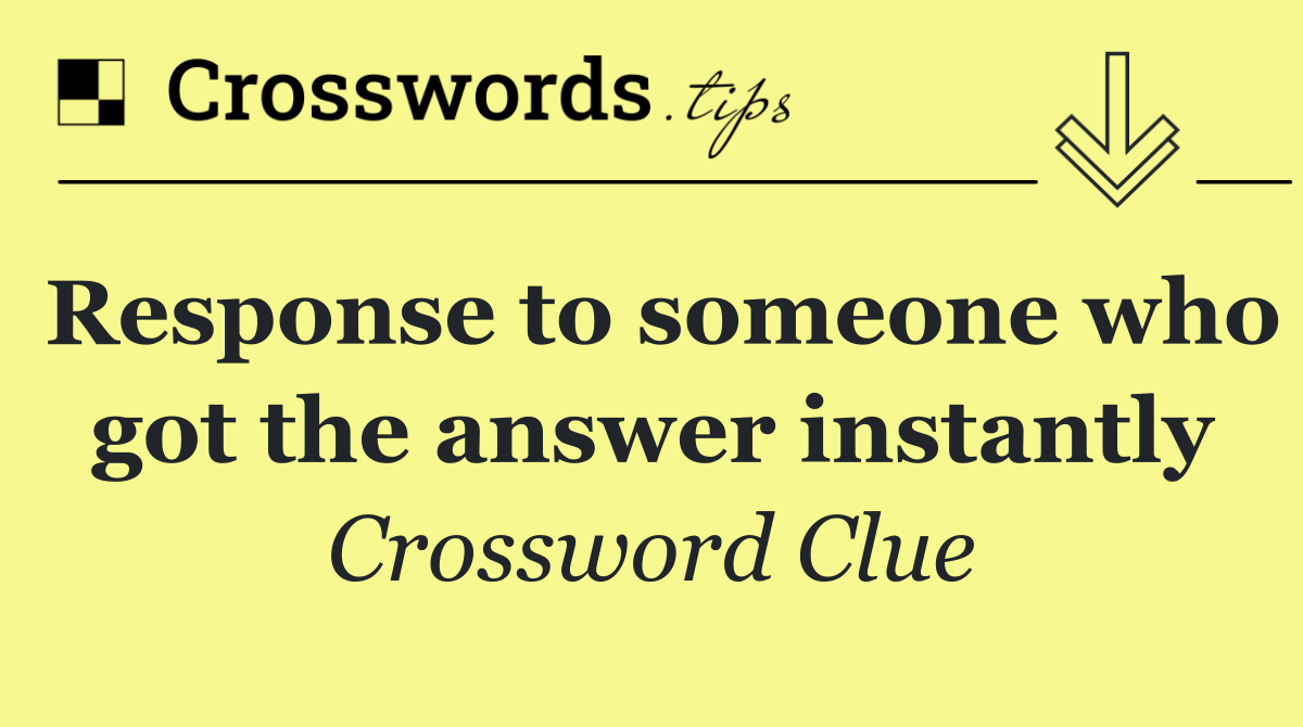 Response to someone who got the answer instantly