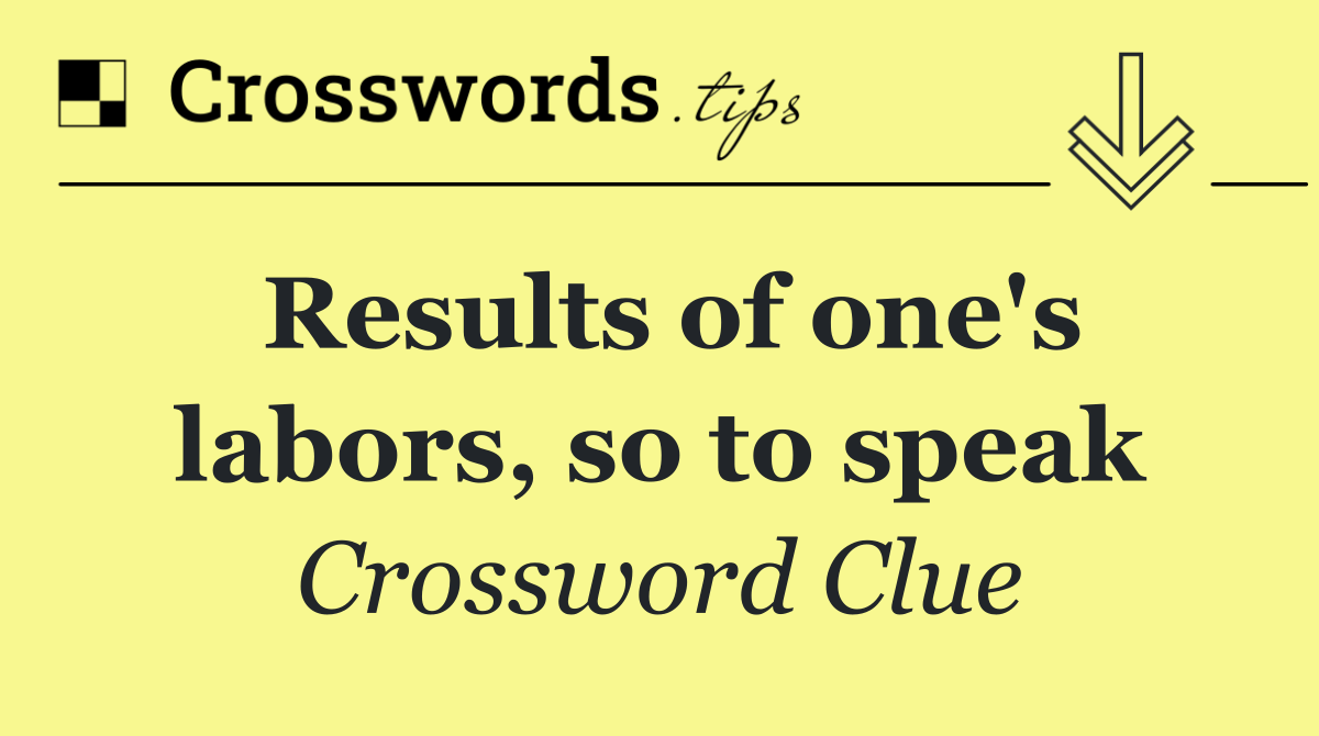 Results of one's labors, so to speak