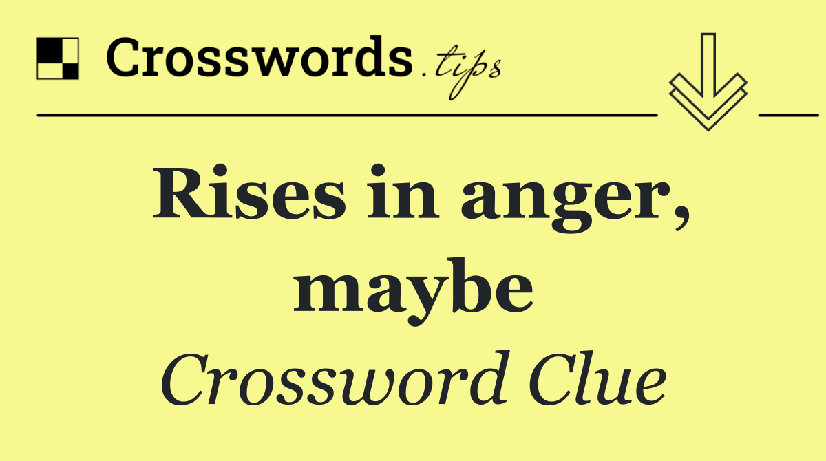 Rises in anger, maybe