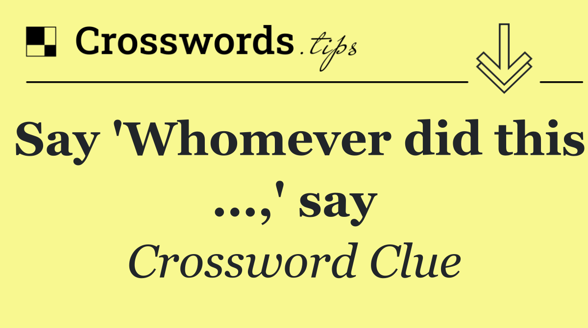 Say 'Whomever did this ...,' say