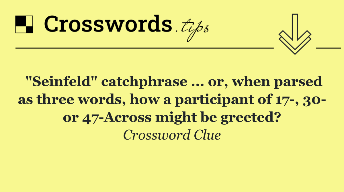 "Seinfeld" catchphrase ... or, when parsed as three words, how a participant of 17 , 30  or 47 Across might be greeted?
