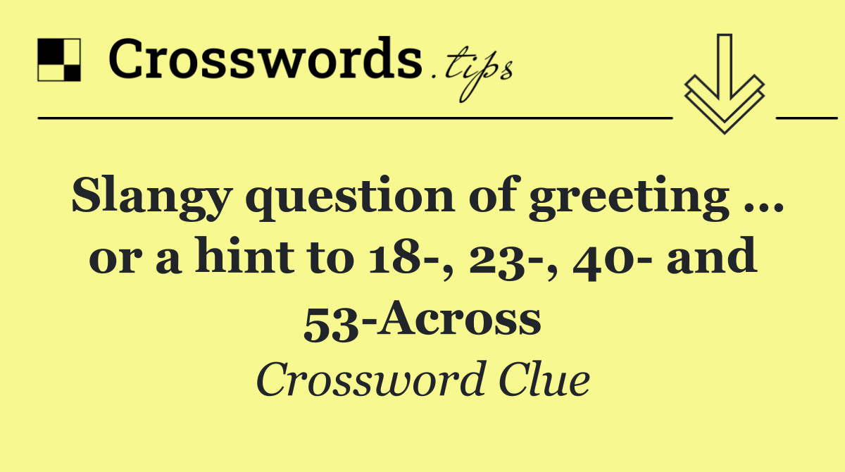 Slangy question of greeting … or a hint to 18 , 23 , 40  and 53 Across