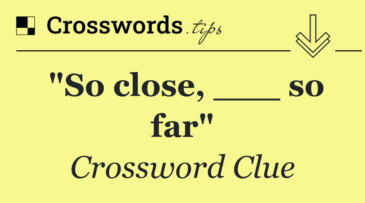 "So close, ___ so far"