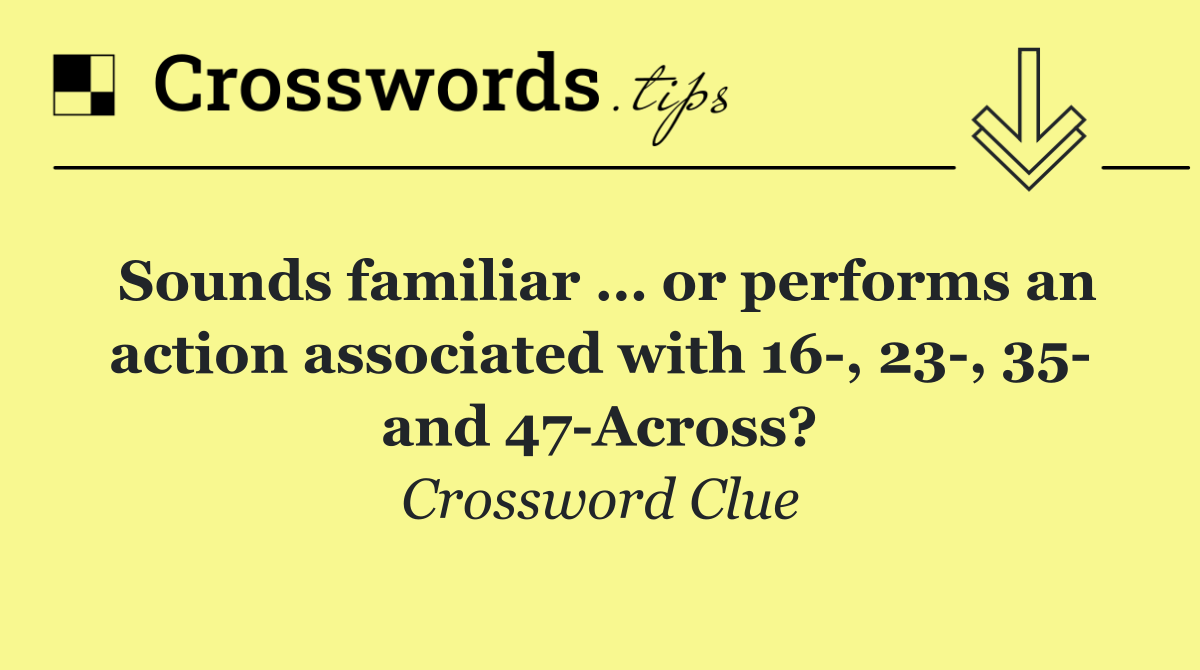 Sounds familiar … or performs an action associated with 16 , 23 , 35  and 47 Across?