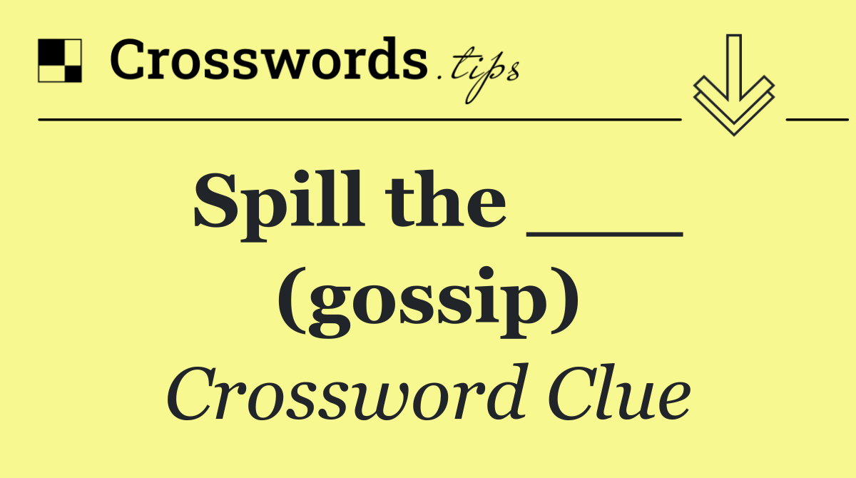 Spill the ___ (gossip)