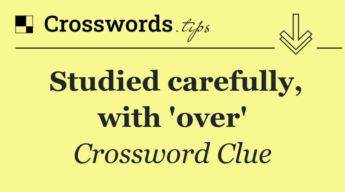 Studied carefully, with 'over'