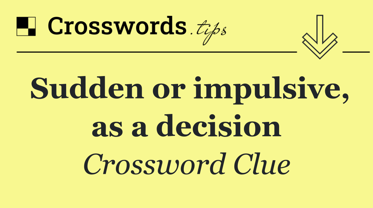 Sudden or impulsive, as a decision