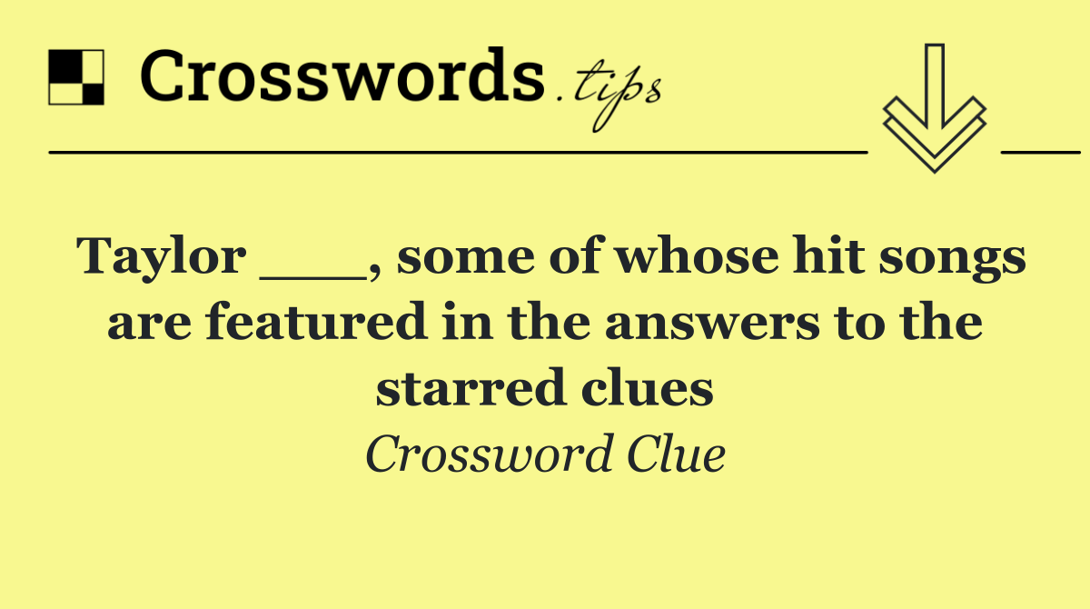 Taylor ___, some of whose hit songs are featured in the answers to the starred clues