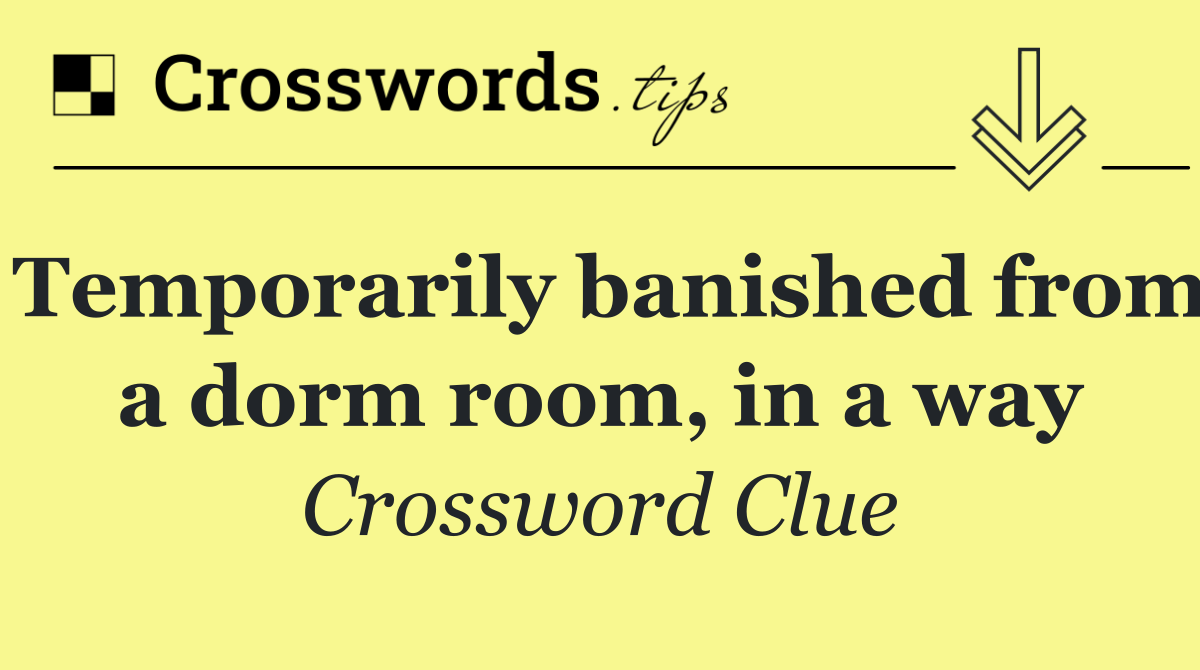 Temporarily banished from a dorm room, in a way