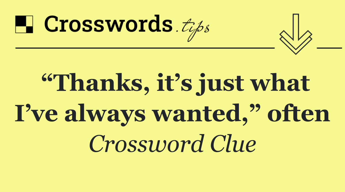 “Thanks, it’s just what I’ve always wanted,” often