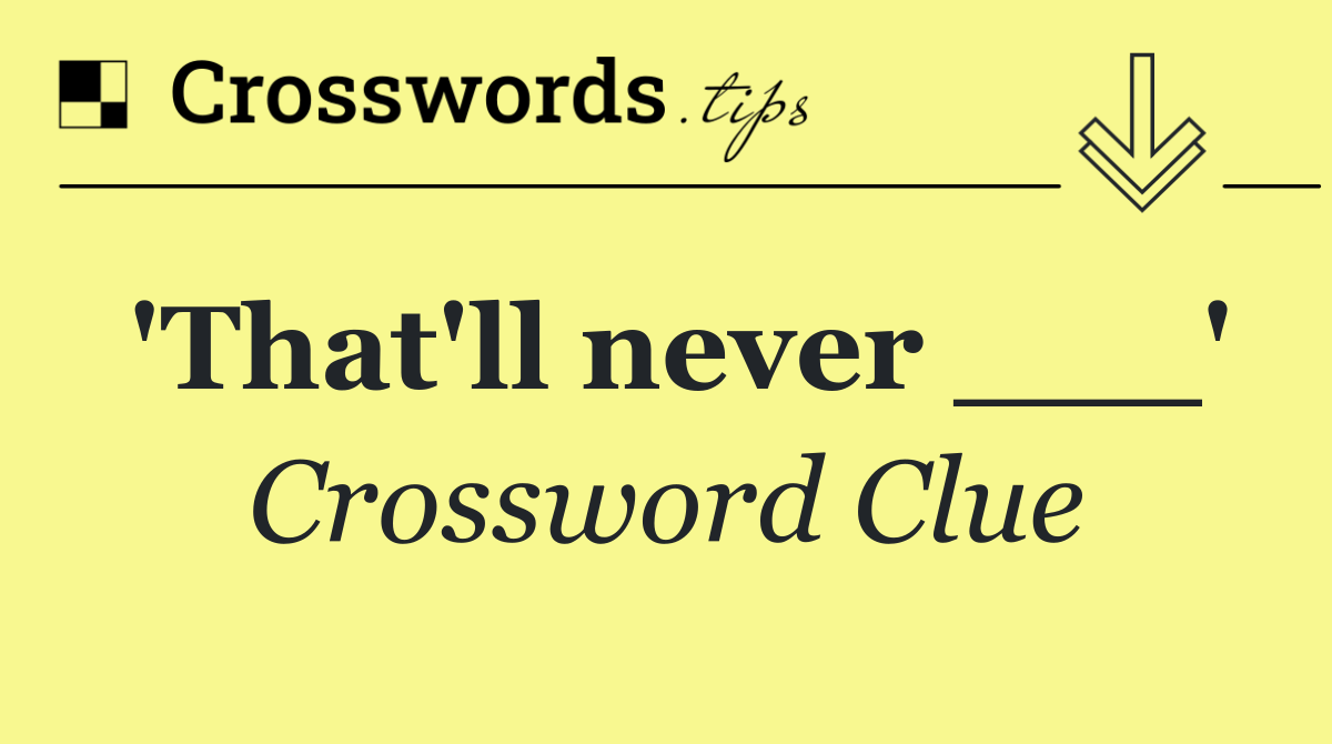 'That'll never ___'