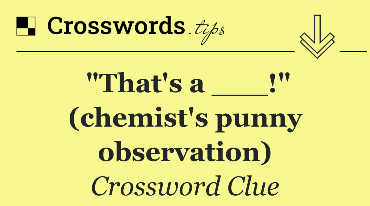 "That's a ___!" (chemist's punny observation)