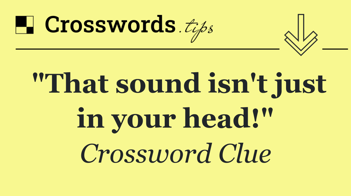 "That sound isn't just in your head!"