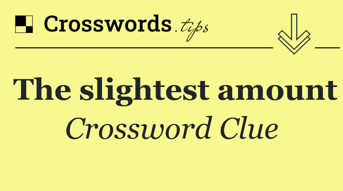 The slightest amount