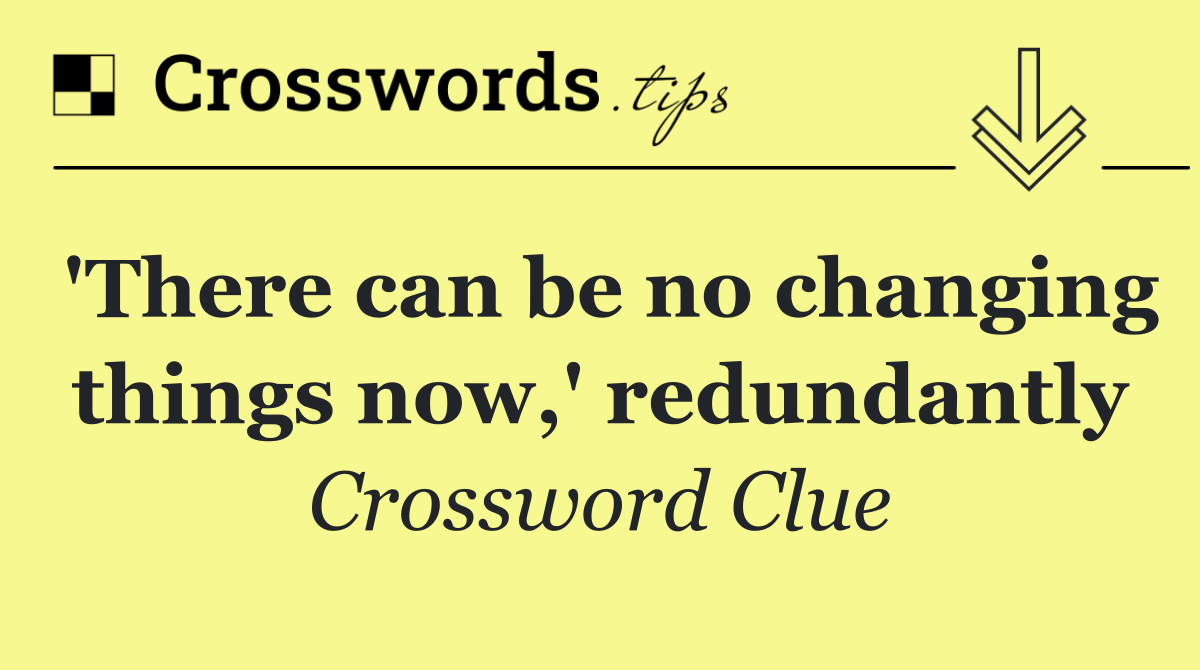 'There can be no changing things now,' redundantly