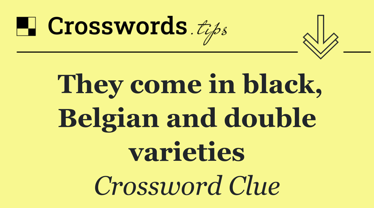 They come in black, Belgian and double varieties