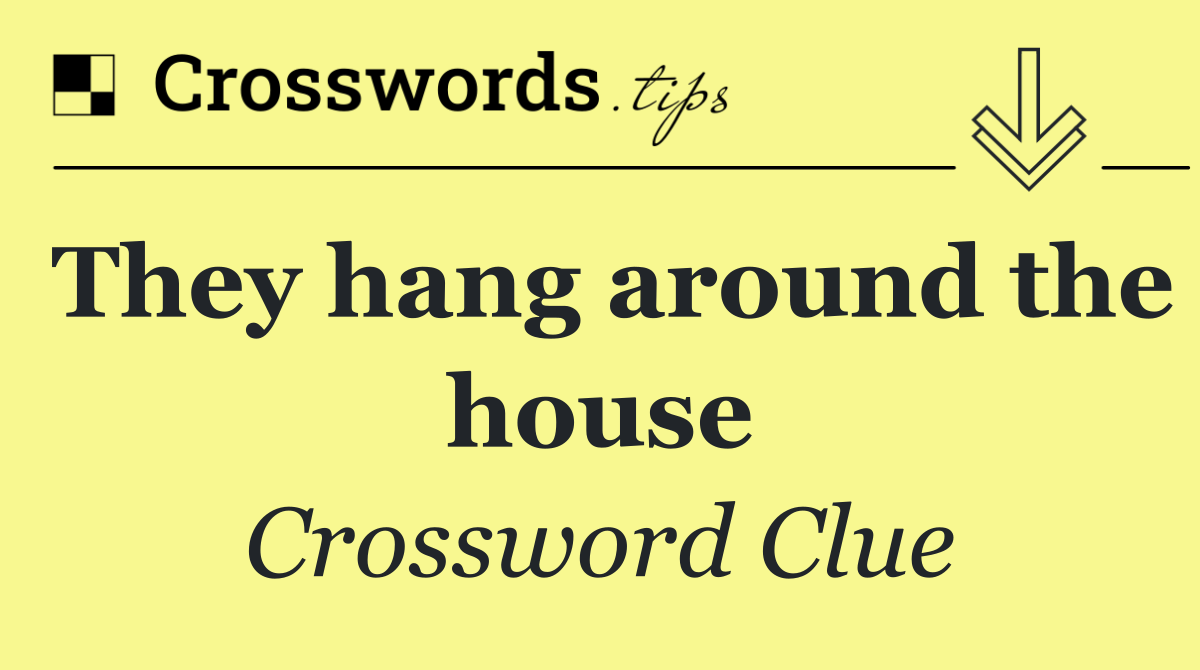 They hang around the house